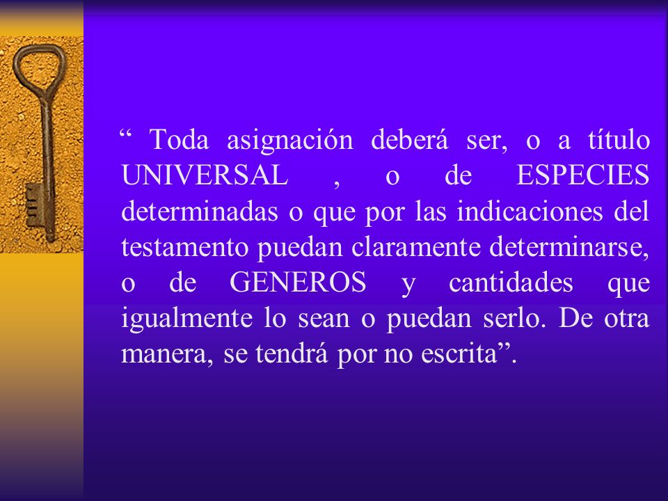 Toda asignación deberá ser, o a título UNIVERSAL , o de ESPECIES determinadas o que por las indicaciones del testamento puedan claramente determinarse, o de GENEROS y cantidades que igualmente lo sean o puedan serlo.