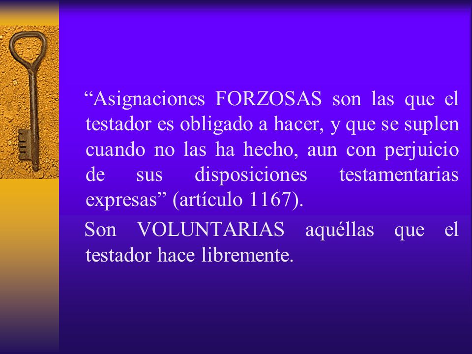 Asignaciones FORZOSAS son las que el testador es obligado a hacer, y que se suplen cuando no las ha hecho, aun con perjuicio de sus disposiciones testamentarias expresas (artículo 1167).