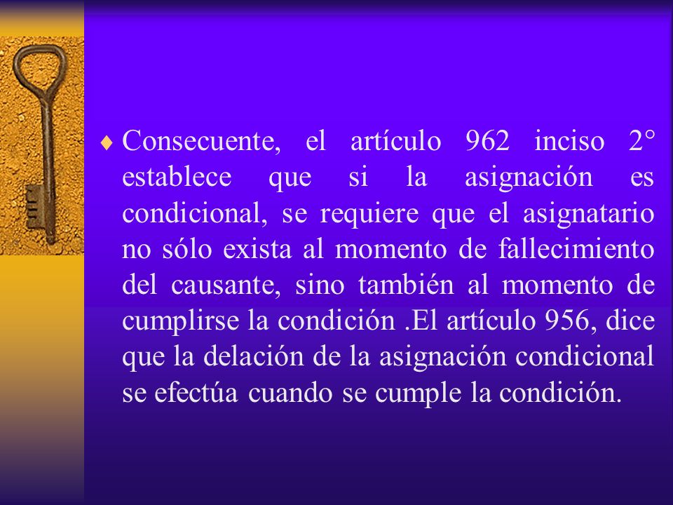 Consecuente, el artículo 962 inciso 2° establece que si la asignación es condicional, se requiere que el asignatario no sólo exista al momento de fallecimiento del causante, sino también al momento de cumplirse la condición .El artículo 956, dice que la delación de la asignación condicional se efectúa cuando se cumple la condición.