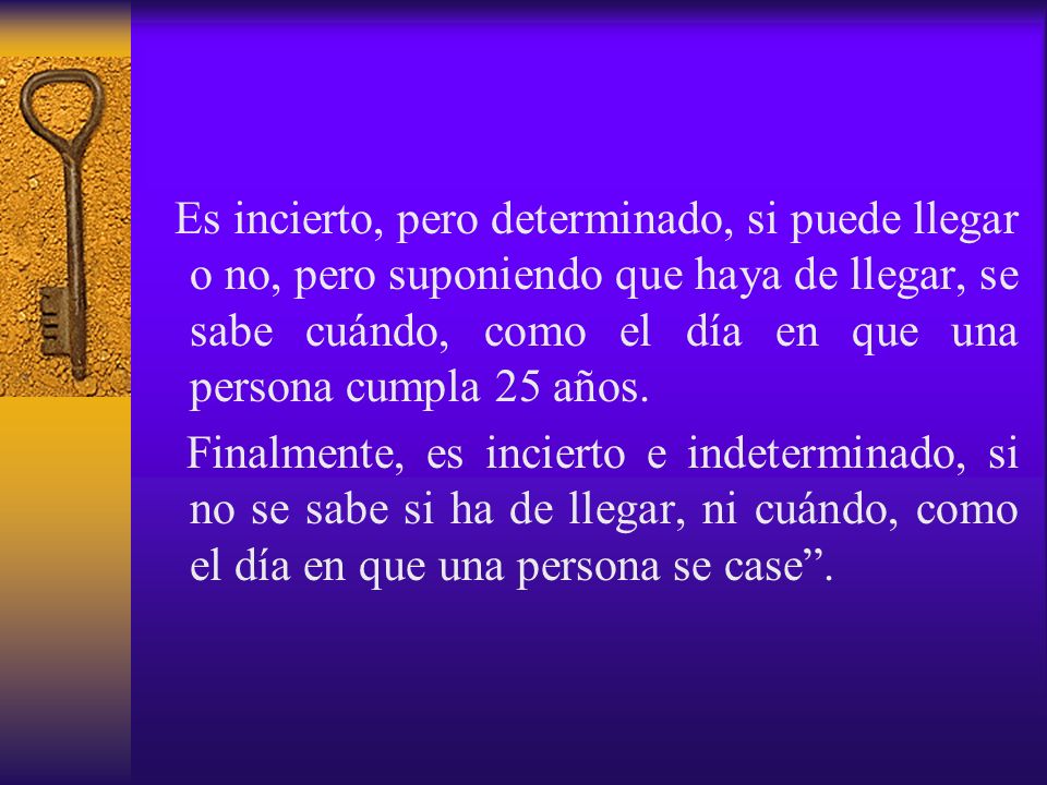Es incierto, pero determinado, si puede llegar o no, pero suponiendo que haya de llegar, se sabe cuándo, como el día en que una persona cumpla 25 años.