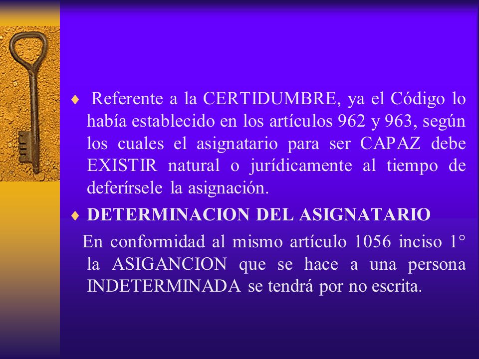 Referente a la CERTIDUMBRE, ya el Código lo había establecido en los artículos 962 y 963, según los cuales el asignatario para ser CAPAZ debe EXISTIR natural o jurídicamente al tiempo de deferírsele la asignación.