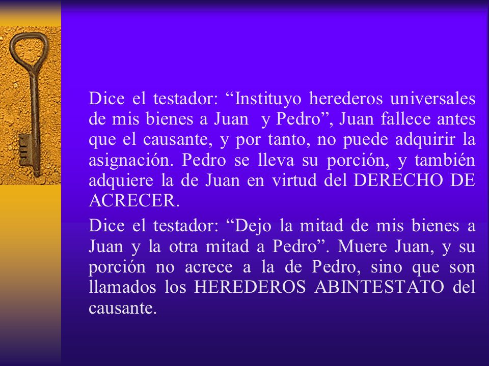 Dice el testador: Instituyo herederos universales de mis bienes a Juan y Pedro , Juan fallece antes que el causante, y por tanto, no puede adquirir la asignación. Pedro se lleva su porción, y también adquiere la de Juan en virtud del DERECHO DE ACRECER.