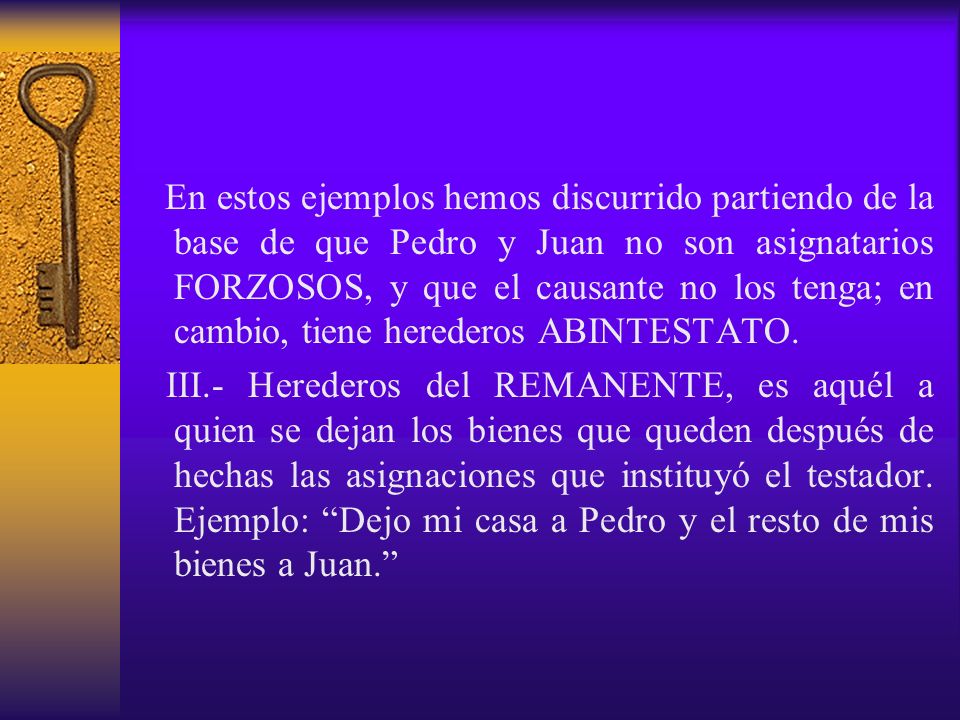 En estos ejemplos hemos discurrido partiendo de la base de que Pedro y Juan no son asignatarios FORZOSOS, y que el causante no los tenga; en cambio, tiene herederos ABINTESTATO.