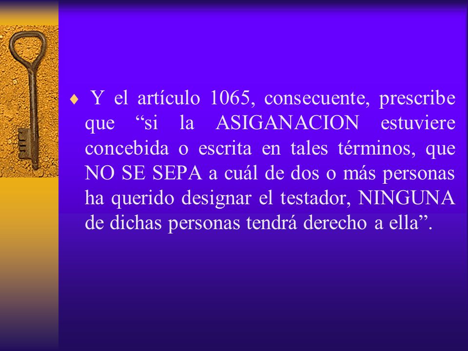 Y el artículo 1065, consecuente, prescribe que si la ASIGANACION estuviere concebida o escrita en tales términos, que NO SE SEPA a cuál de dos o más personas ha querido designar el testador, NINGUNA de dichas personas tendrá derecho a ella .