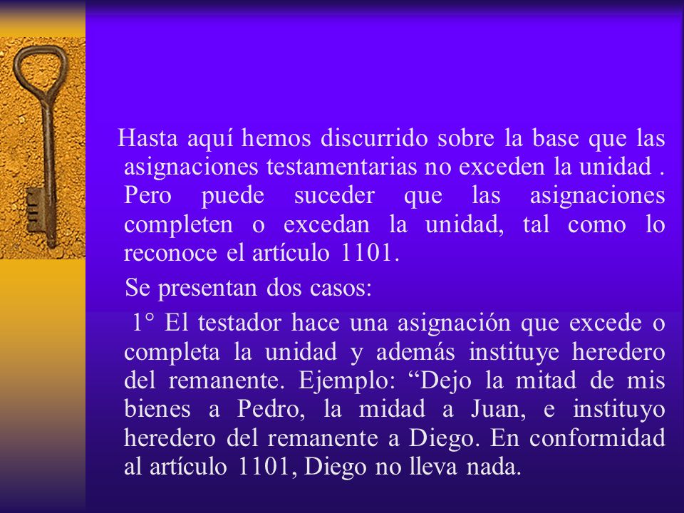 Hasta aquí hemos discurrido sobre la base que las asignaciones testamentarias no exceden la unidad . Pero puede suceder que las asignaciones completen o excedan la unidad, tal como lo reconoce el artículo 1101.