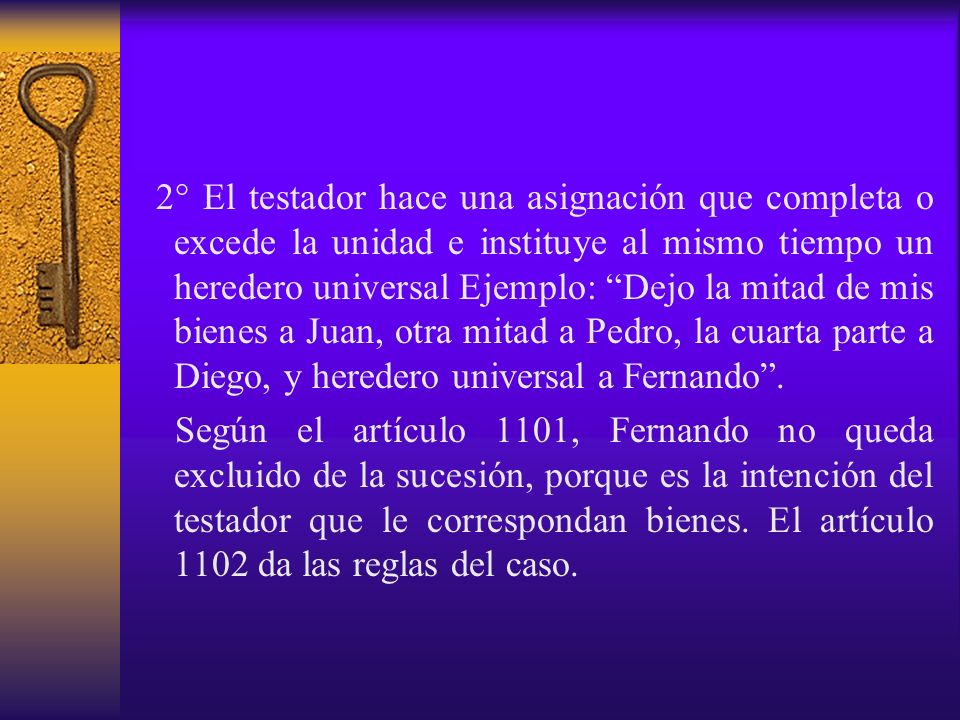 2° El testador hace una asignación que completa o excede la unidad e instituye al mismo tiempo un heredero universal Ejemplo: Dejo la mitad de mis bienes a Juan, otra mitad a Pedro, la cuarta parte a Diego, y heredero universal a Fernando .