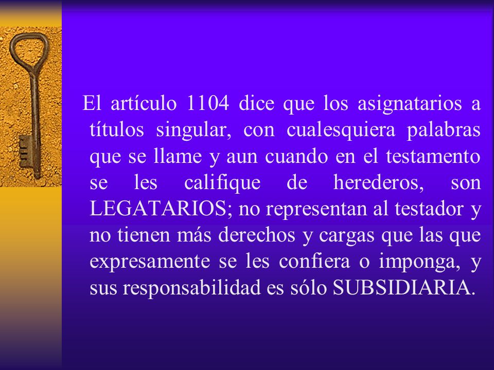 El artículo 1104 dice que los asignatarios a títulos singular, con cualesquiera palabras que se llame y aun cuando en el testamento se les califique de herederos, son LEGATARIOS; no representan al testador y no tienen más derechos y cargas que las que expresamente se les confiera o imponga, y sus responsabilidad es sólo SUBSIDIARIA.