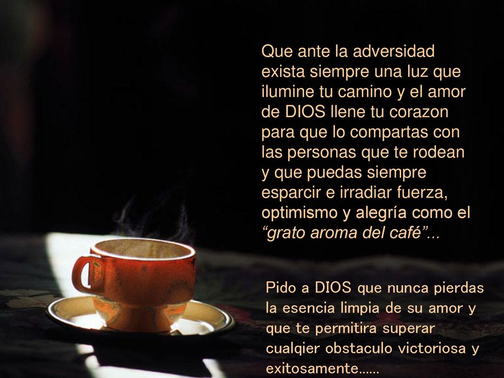 Que ante la adversidad exista siempre una luz que ilumine tu camino y el amor de DIOS llene tu corazon para que lo compartas con las personas que te rodean y que puedas siempre esparcir e irradiar fuerza, optimismo y alegría como el grato aroma del café ...