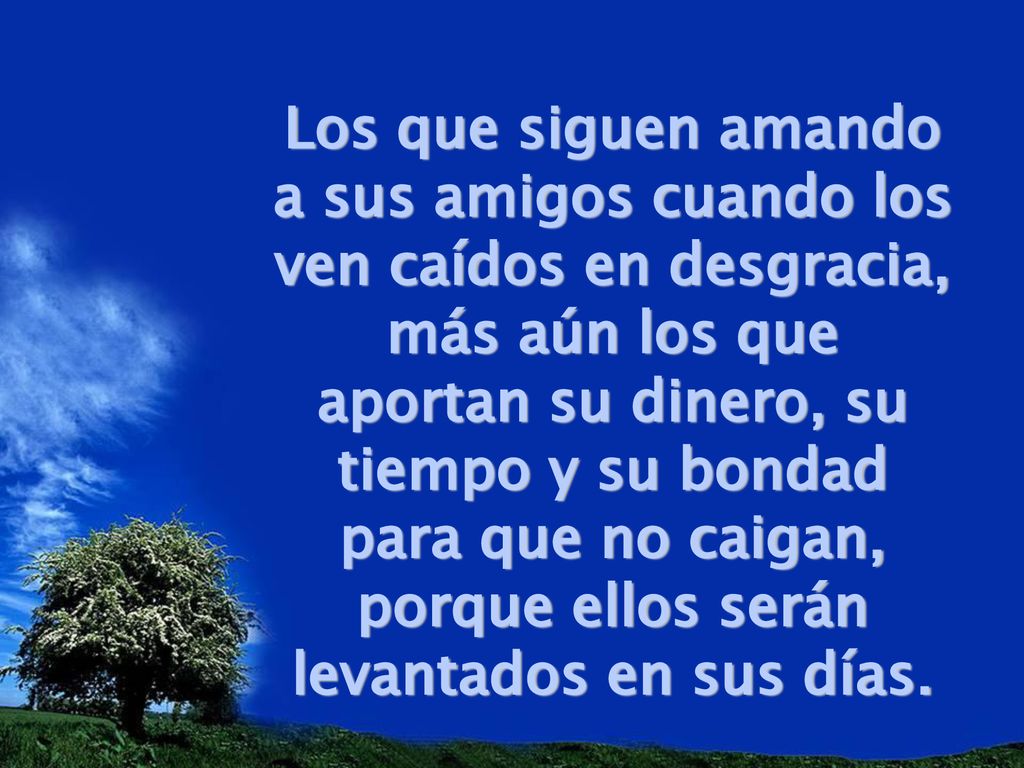 Los que siguen amando a sus amigos cuando los ven caídos en desgracia, más aún los que aportan su dinero, su tiempo y su bondad para que no caigan, porque ellos serán levantados en sus días.