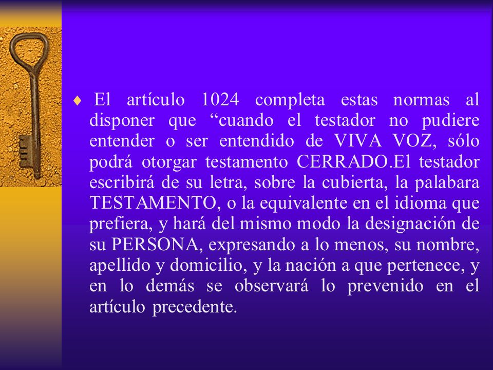 El artículo 1024 completa estas normas al disponer que cuando el testador no pudiere entender o ser entendido de VIVA VOZ, sólo podrá otorgar testamento CERRADO.El testador escribirá de su letra, sobre la cubierta, la palabara TESTAMENTO, o la equivalente en el idioma que prefiera, y hará del mismo modo la designación de su PERSONA, expresando a lo menos, su nombre, apellido y domicilio, y la nación a que pertenece, y en lo demás se observará lo prevenido en el artículo precedente.