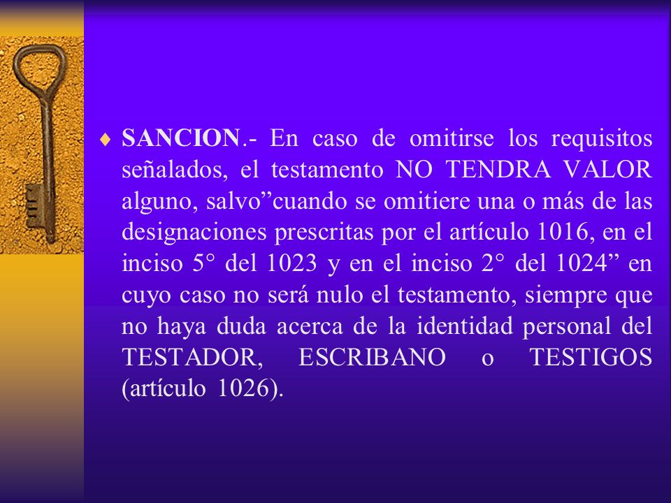 SANCION.- En caso de omitirse los requisitos señalados, el testamento NO TENDRA VALOR alguno, salvo cuando se omitiere una o más de las designaciones prescritas por el artículo 1016, en el inciso 5° del 1023 y en el inciso 2° del 1024 en cuyo caso no será nulo el testamento, siempre que no haya duda acerca de la identidad personal del TESTADOR, ESCRIBANO o TESTIGOS (artículo 1026).