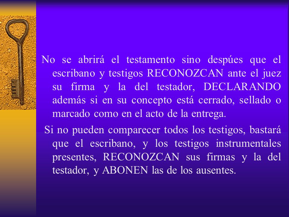 No se abrirá el testamento sino despúes que el escribano y testigos RECONOZCAN ante el juez su firma y la del testador, DECLARANDO además si en su concepto está cerrado, sellado o marcado como en el acto de la entrega.