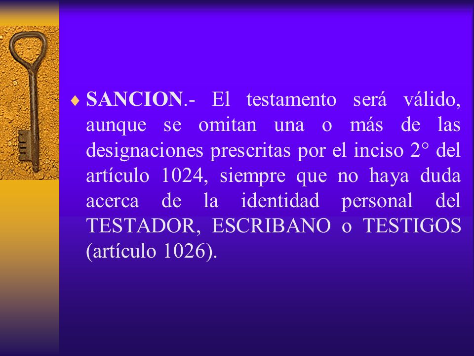 SANCION.- El testamento será válido, aunque se omitan una o más de las designaciones prescritas por el inciso 2° del artículo 1024, siempre que no haya duda acerca de la identidad personal del TESTADOR, ESCRIBANO o TESTIGOS (artículo 1026).