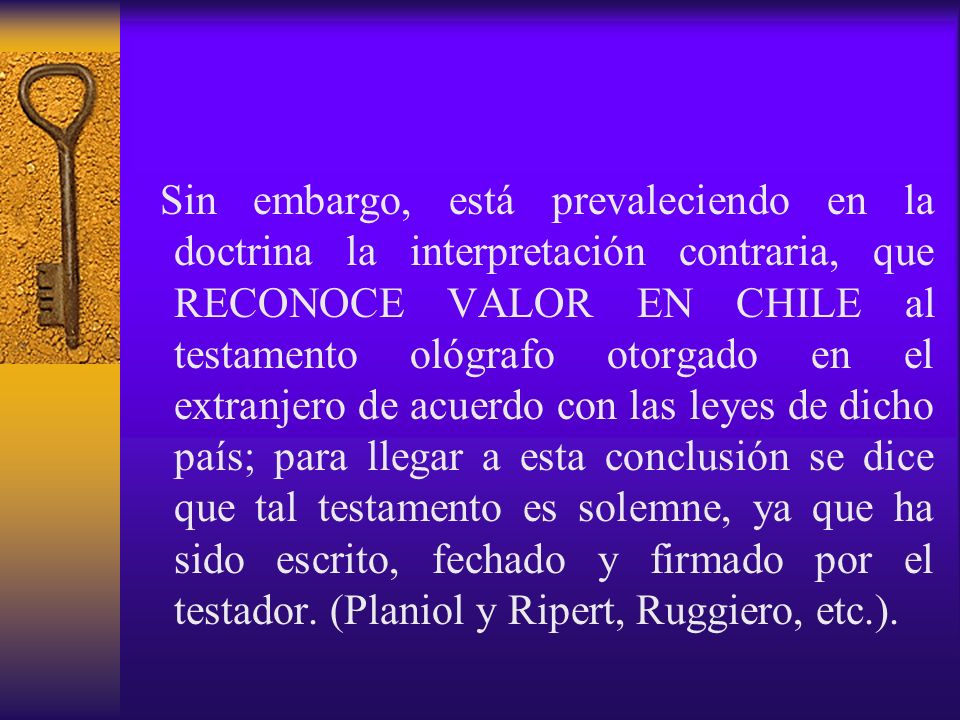 Sin embargo, está prevaleciendo en la doctrina la interpretación contraria, que RECONOCE VALOR EN CHILE al testamento ológrafo otorgado en el extranjero de acuerdo con las leyes de dicho país; para llegar a esta conclusión se dice que tal testamento es solemne, ya que ha sido escrito, fechado y firmado por el testador.