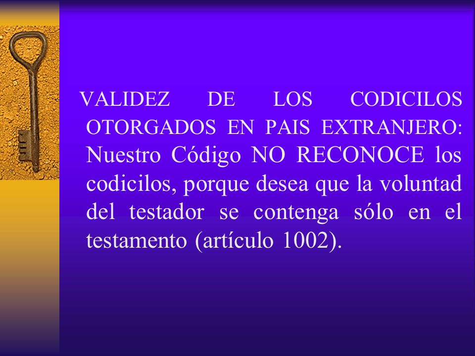 VALIDEZ DE LOS CODICILOS OTORGADOS EN PAIS EXTRANJERO: Nuestro Código NO RECONOCE los codicilos, porque desea que la voluntad del testador se contenga sólo en el testamento (artículo 1002).