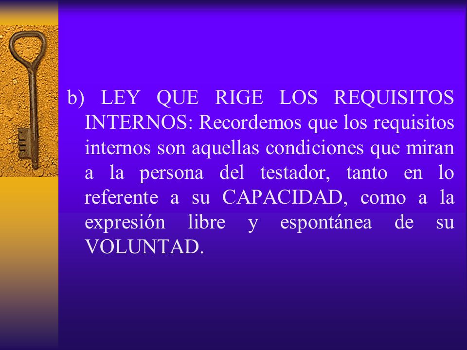 b) LEY QUE RIGE LOS REQUISITOS INTERNOS: Recordemos que los requisitos internos son aquellas condiciones que miran a la persona del testador, tanto en lo referente a su CAPACIDAD, como a la expresión libre y espontánea de su VOLUNTAD.