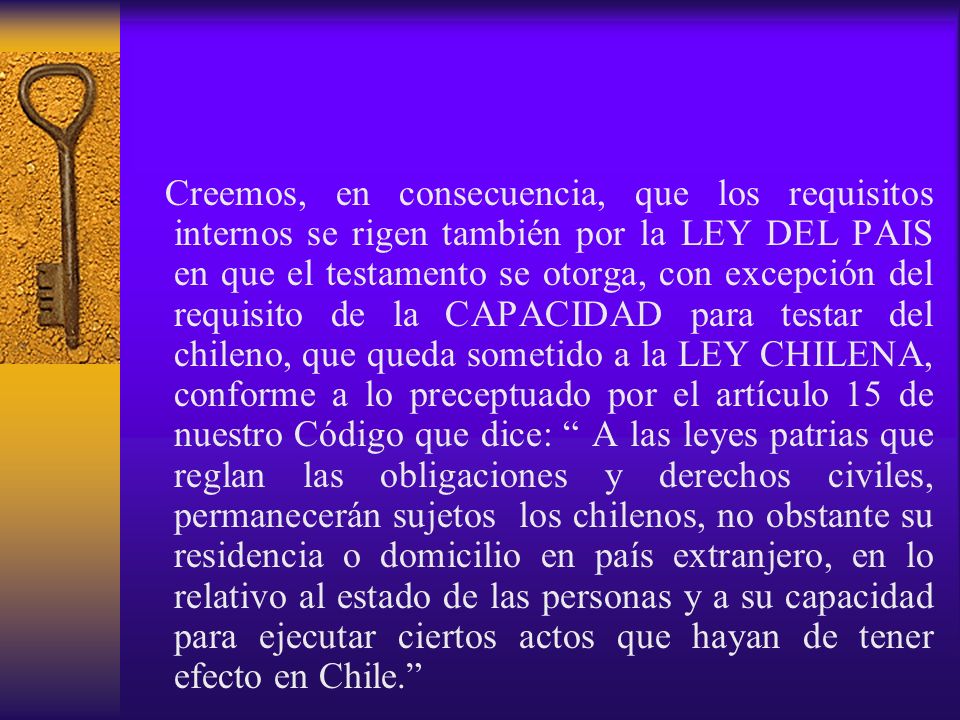 Creemos, en consecuencia, que los requisitos internos se rigen también por la LEY DEL PAIS en que el testamento se otorga, con excepción del requisito de la CAPACIDAD para testar del chileno, que queda sometido a la LEY CHILENA, conforme a lo preceptuado por el artículo 15 de nuestro Código que dice: A las leyes patrias que reglan las obligaciones y derechos civiles, permanecerán sujetos los chilenos, no obstante su residencia o domicilio en país extranjero, en lo relativo al estado de las personas y a su capacidad para ejecutar ciertos actos que hayan de tener efecto en Chile.