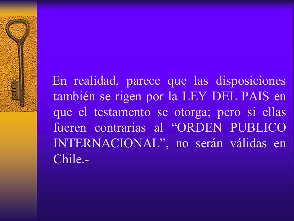 En realidad, parece que las disposiciones también se rigen por la LEY DEL PAIS en que el testamento se otorga; pero si ellas fueren contrarias al ORDEN PUBLICO INTERNACIONAL , no serán válidas en Chile.-