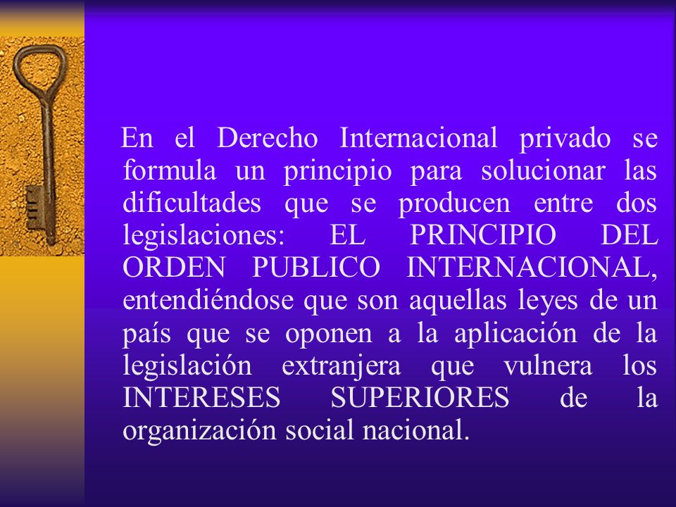 En el Derecho Internacional privado se formula un principio para solucionar las dificultades que se producen entre dos legislaciones: EL PRINCIPIO DEL ORDEN PUBLICO INTERNACIONAL, entendiéndose que son aquellas leyes de un país que se oponen a la aplicación de la legislación extranjera que vulnera los INTERESES SUPERIORES de la organización social nacional.