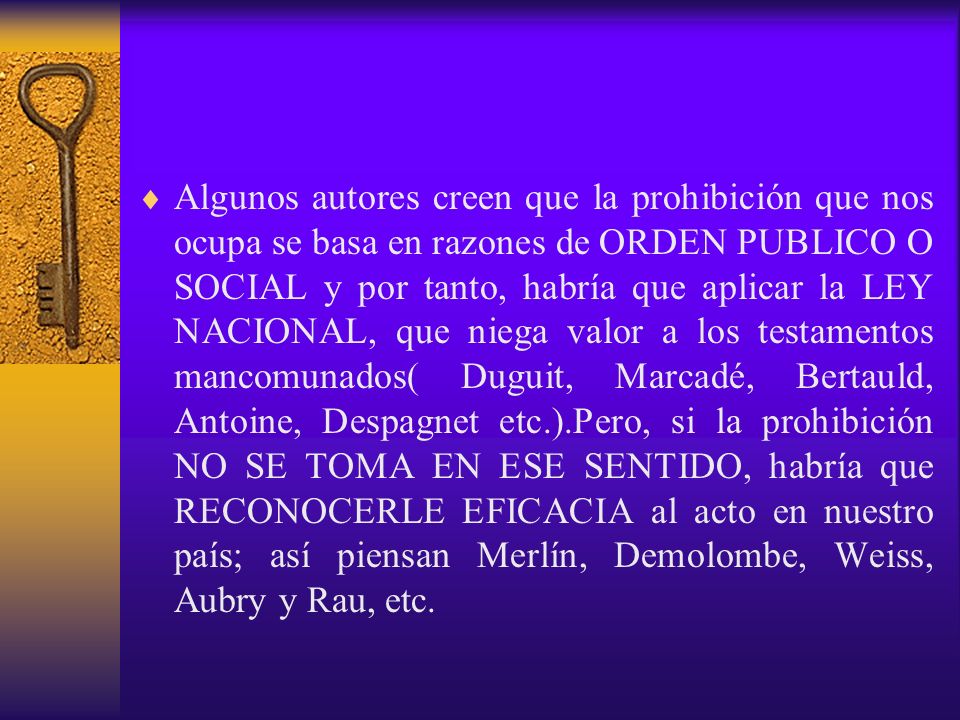 Algunos autores creen que la prohibición que nos ocupa se basa en razones de ORDEN PUBLICO O SOCIAL y por tanto, habría que aplicar la LEY NACIONAL, que niega valor a los testamentos mancomunados( Duguit, Marcadé, Bertauld, Antoine, Despagnet etc.).Pero, si la prohibición NO SE TOMA EN ESE SENTIDO, habría que RECONOCERLE EFICACIA al acto en nuestro país; así piensan Merlín, Demolombe, Weiss, Aubry y Rau, etc.