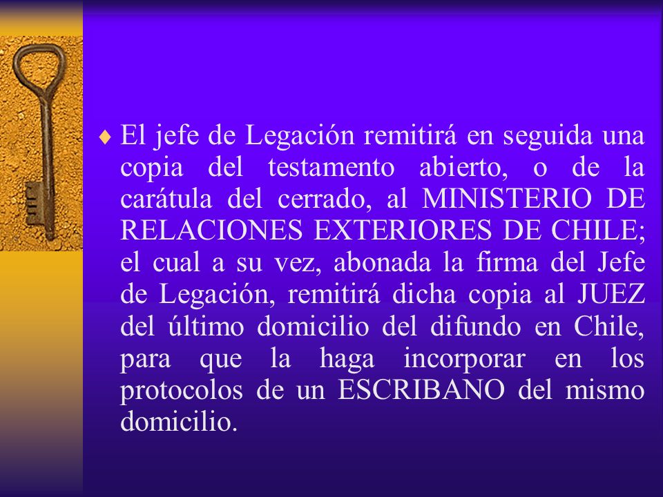El jefe de Legación remitirá en seguida una copia del testamento abierto, o de la carátula del cerrado, al MINISTERIO DE RELACIONES EXTERIORES DE CHILE; el cual a su vez, abonada la firma del Jefe de Legación, remitirá dicha copia al JUEZ del último domicilio del difundo en Chile, para que la haga incorporar en los protocolos de un ESCRIBANO del mismo domicilio.