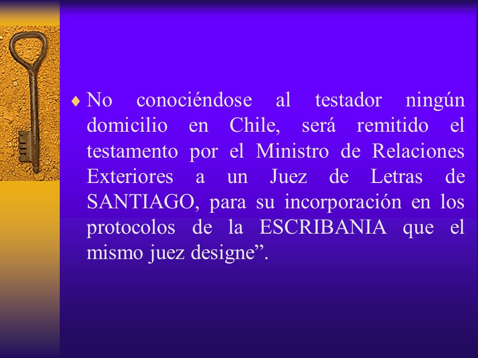 No conociéndose al testador ningún domicilio en Chile, será remitido el testamento por el Ministro de Relaciones Exteriores a un Juez de Letras de SANTIAGO, para su incorporación en los protocolos de la ESCRIBANIA que el mismo juez designe .