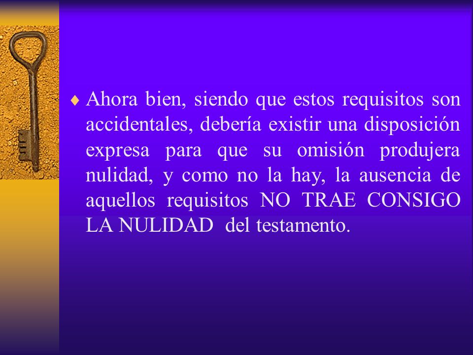 Ahora bien, siendo que estos requisitos son accidentales, debería existir una disposición expresa para que su omisión produjera nulidad, y como no la hay, la ausencia de aquellos requisitos NO TRAE CONSIGO LA NULIDAD del testamento.