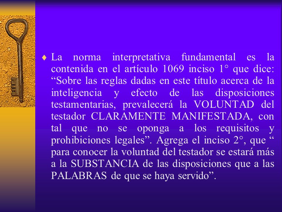 La norma interpretativa fundamental es la contenida en el artículo 1069 inciso 1° que dice: Sobre las reglas dadas en este título acerca de la inteligencia y efecto de las disposiciones testamentarias, prevalecerá la VOLUNTAD del testador CLARAMENTE MANIFESTADA, con tal que no se oponga a los requisitos y prohibiciones legales .