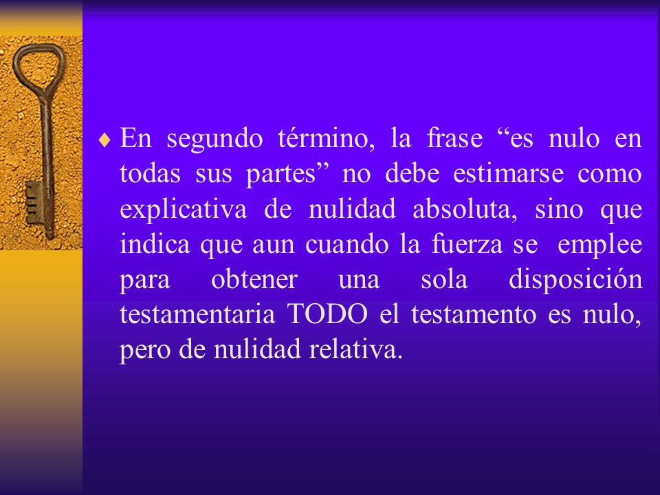 En segundo término, la frase es nulo en todas sus partes no debe estimarse como explicativa de nulidad absoluta, sino que indica que aun cuando la fuerza se emplee para obtener una sola disposición testamentaria TODO el testamento es nulo, pero de nulidad relativa.