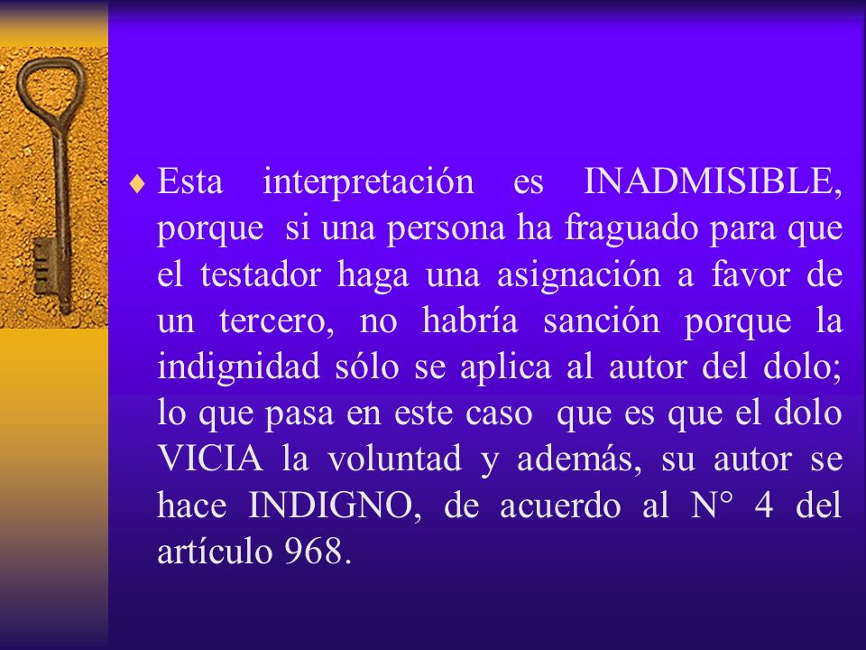 Esta interpretación es INADMISIBLE, porque si una persona ha fraguado para que el testador haga una asignación a favor de un tercero, no habría sanción porque la indignidad sólo se aplica al autor del dolo; lo que pasa en este caso que es que el dolo VICIA la voluntad y además, su autor se hace INDIGNO, de acuerdo al N° 4 del artículo 968.