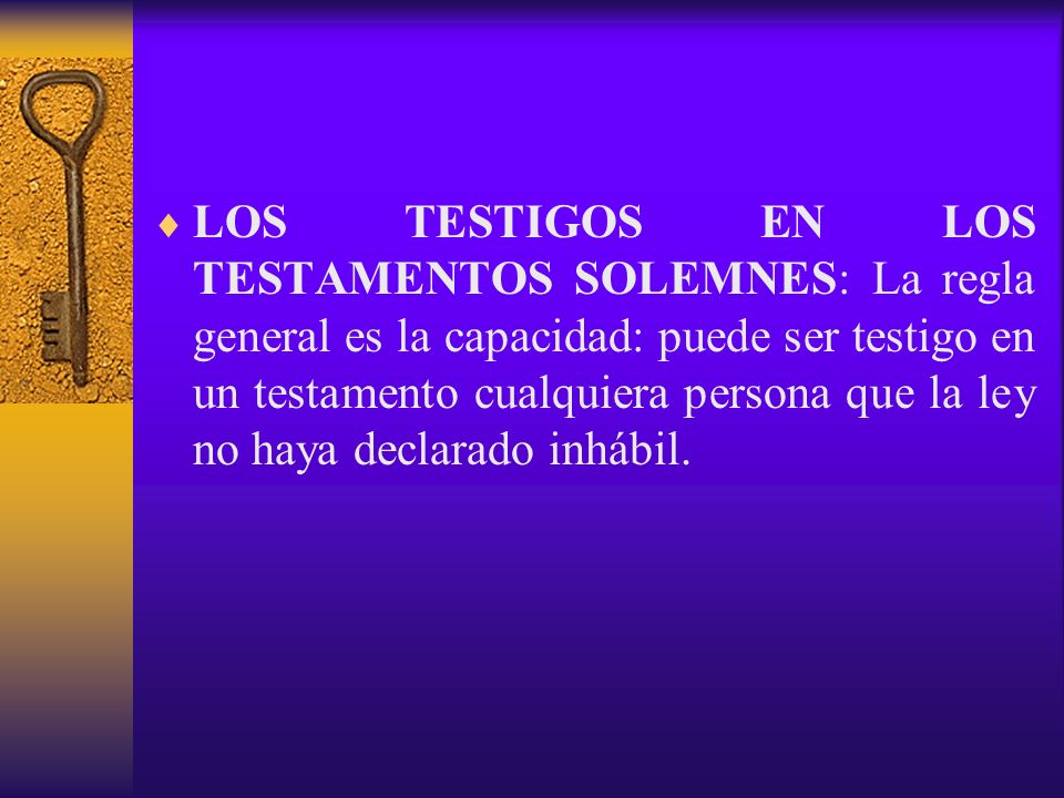 LOS TESTIGOS EN LOS TESTAMENTOS SOLEMNES: La regla general es la capacidad: puede ser testigo en un testamento cualquiera persona que la ley no haya declarado inhábil.