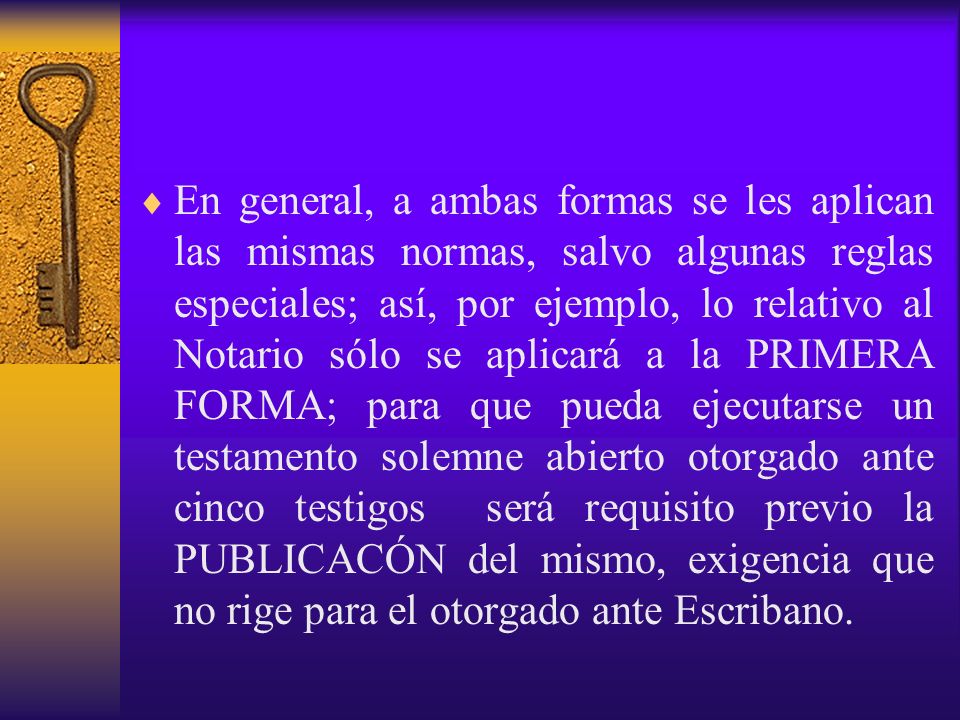 En general, a ambas formas se les aplican las mismas normas, salvo algunas reglas especiales; así, por ejemplo, lo relativo al Notario sólo se aplicará a la PRIMERA FORMA; para que pueda ejecutarse un testamento solemne abierto otorgado ante cinco testigos será requisito previo la PUBLICACÓN del mismo, exigencia que no rige para el otorgado ante Escribano.