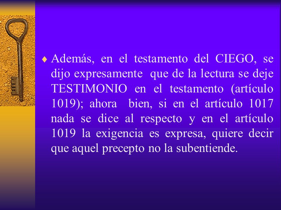 Además, en el testamento del CIEGO, se dijo expresamente que de la lectura se deje TESTIMONIO en el testamento (artículo 1019); ahora bien, si en el artículo 1017 nada se dice al respecto y en el artículo 1019 la exigencia es expresa, quiere decir que aquel precepto no la subentiende.