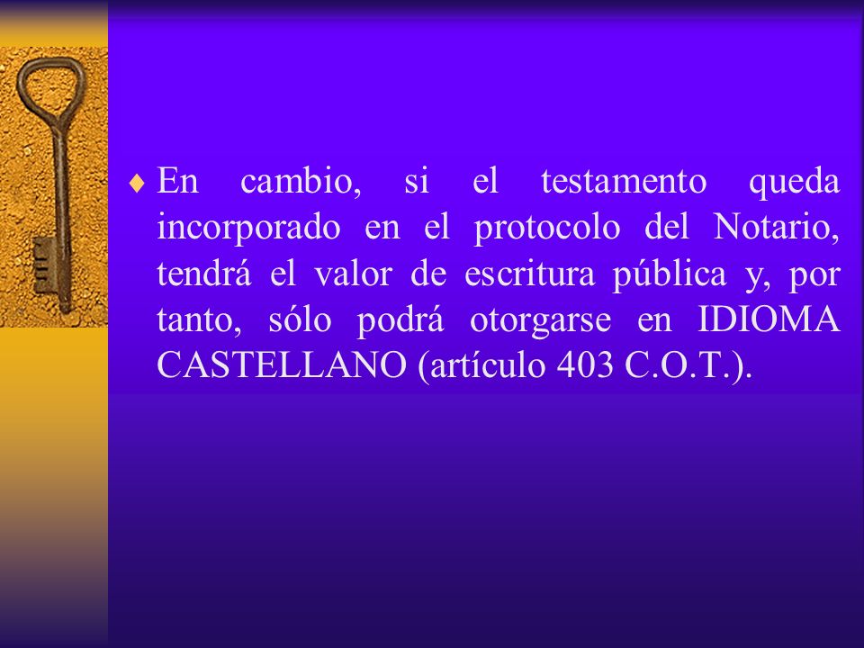 En cambio, si el testamento queda incorporado en el protocolo del Notario, tendrá el valor de escritura pública y, por tanto, sólo podrá otorgarse en IDIOMA CASTELLANO (artículo 403 C.O.T.).