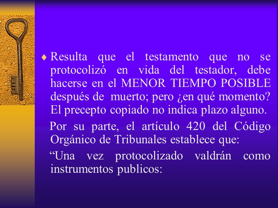 Resulta que el testamento que no se protocolizó en vida del testador, debe hacerse en el MENOR TIEMPO POSIBLE después de muerto; pero ¿en qué momento El precepto copiado no indica plazo alguno.