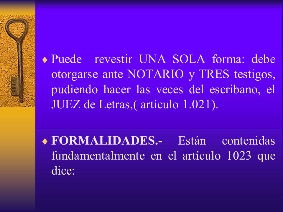 Puede revestir UNA SOLA forma: debe otorgarse ante NOTARIO y TRES testigos, pudiendo hacer las veces del escribano, el JUEZ de Letras,( artículo 1.021).