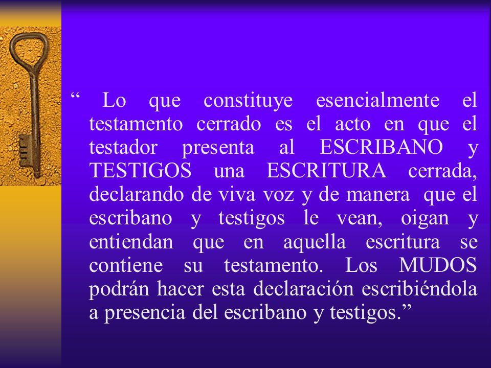 Lo que constituye esencialmente el testamento cerrado es el acto en que el testador presenta al ESCRIBANO y TESTIGOS una ESCRITURA cerrada, declarando de viva voz y de manera que el escribano y testigos le vean, oigan y entiendan que en aquella escritura se contiene su testamento.