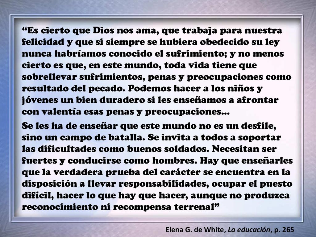 Es cierto que Dios nos ama, que trabaja para nuestra felicidad y que si siempre se hubiera obedecido su ley nunca habríamos conocido el sufrimiento; y no menos cierto es que, en este mundo, toda vida tiene que sobrellevar sufrimientos, penas y preocupaciones como resultado del pecado. Podemos hacer a los niños y jóvenes un bien duradero si les enseñamos a afrontar con valentía esas penas y preocupaciones…