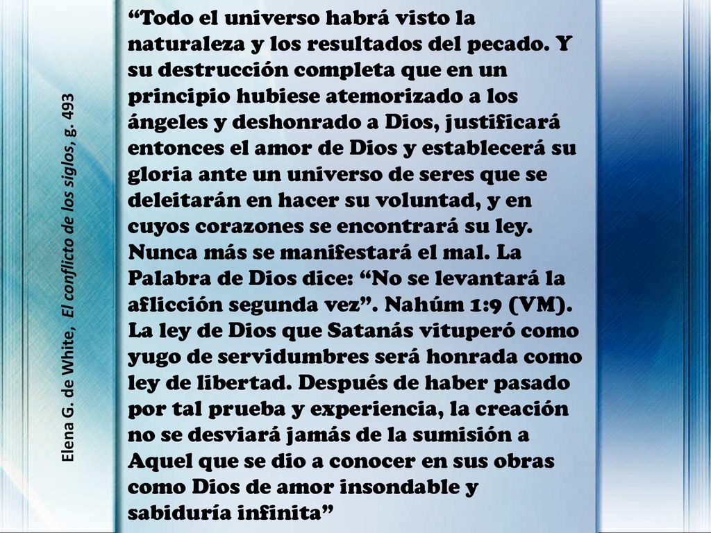 Todo el universo habrá visto la naturaleza y los resultados del pecado. Y su destrucción completa que en un principio hubiese atemorizado a los ángeles y deshonrado a Dios, justificará entonces el amor de Dios y establecerá su gloria ante un universo de seres que se deleitarán en hacer su voluntad, y en cuyos corazones se encontrará su ley. Nunca más se manifestará el mal. La Palabra de Dios dice: No se levantará la aflicción segunda vez . Nahúm 1:9 (VM). La ley de Dios que Satanás vituperó como yugo de servidumbres será honrada como ley de libertad. Después de haber pasado por tal prueba y experiencia, la creación no se desviará jamás de la sumisión a Aquel que se dio a conocer en sus obras como Dios de amor insondable y sabiduría infinita