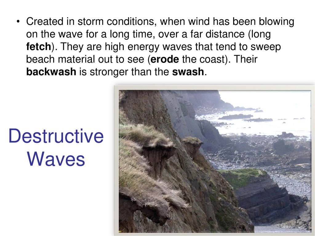 Created in storm conditions, when wind has been blowing on the wave for a long time, over a far distance (long fetch). They are high energy waves that tend to sweep beach material out to see (erode the coast). Their backwash is stronger than the swash.