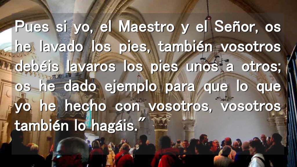 Pues si yo, el Maestro y el Señor, os he lavado los pies, también vosotros debéis lavaros los pies unos a otros; os he dado ejemplo para que lo que yo he hecho con vosotros, vosotros también lo hagáis.