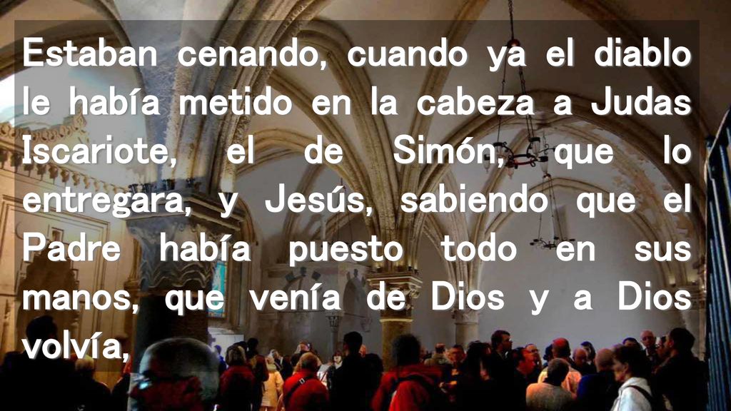 Estaban cenando, cuando ya el diablo le había metido en la cabeza a Judas Iscariote, el de Simón, que lo entregara, y Jesús, sabiendo que el Padre había puesto todo en sus manos, que venía de Dios y a Dios volvía,