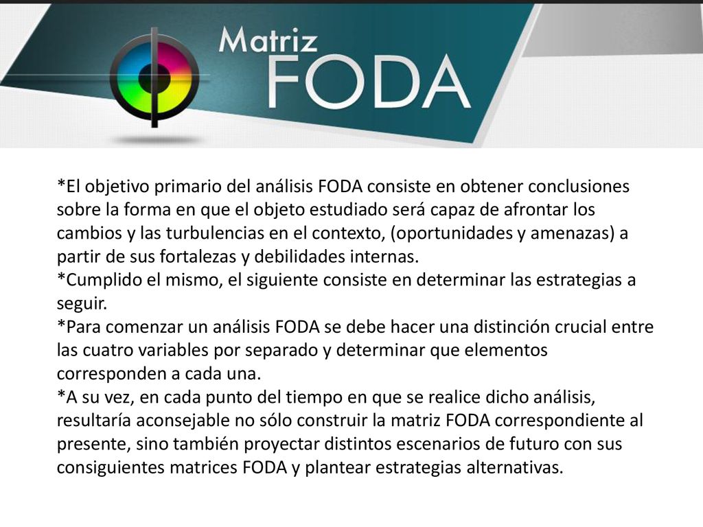 *El objetivo primario del análisis FODA consiste en obtener conclusiones sobre la forma en que el objeto estudiado será capaz de afrontar los cambios y las turbulencias en el contexto, (oportunidades y amenazas) a partir de sus fortalezas y debilidades internas.