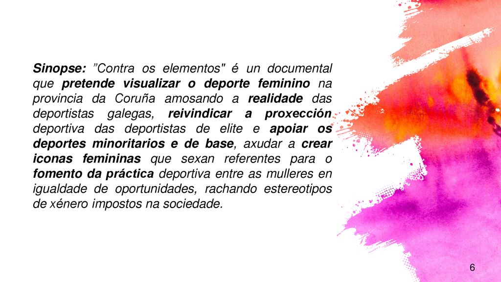 Sinopse: Contra os elementos é un documental que pretende visualizar o deporte feminino na provincia da Coruña amosando a realidade das deportistas galegas, reivindicar a proxección deportiva das deportistas de elite e apoiar os deportes minoritarios e de base, axudar a crear iconas femininas que sexan referentes para o fomento da práctica deportiva entre as mulleres en igualdade de oportunidades, rachando estereotipos de xénero impostos na sociedade.