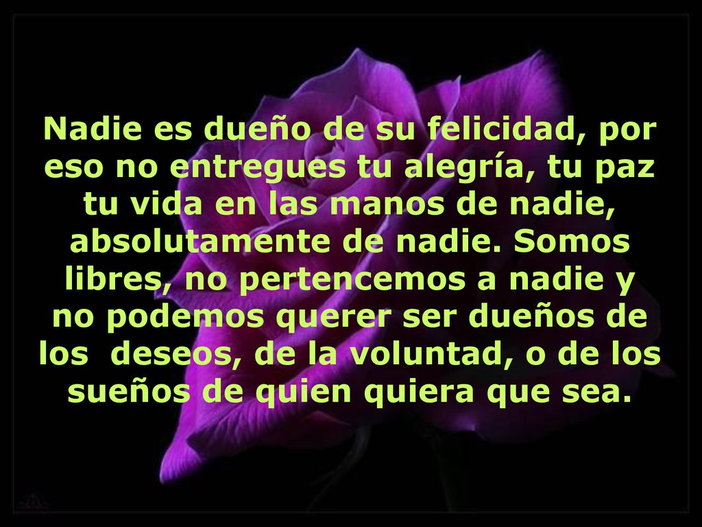 Nadie es dueño de su felicidad, por eso no entregues tu alegría, tu paz tu vida en las manos de nadie, absolutamente de nadie.