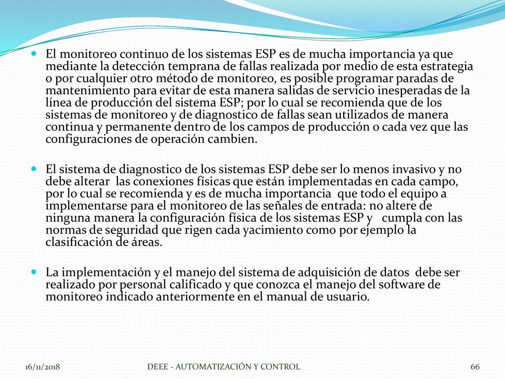 El monitoreo continuo de los sistemas ESP es de mucha importancia ya que mediante la detección temprana de fallas realizada por medio de esta estrategia o por cualquier otro método de monitoreo, es posible programar paradas de mantenimiento para evitar de esta manera salidas de servicio inesperadas de la línea de producción del sistema ESP; por lo cual se recomienda que de los sistemas de monitoreo y de diagnostico de fallas sean utilizados de manera continua y permanente dentro de los campos de producción o cada vez que las configuraciones de operación cambien.