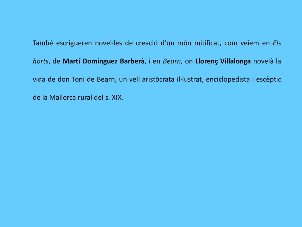 També escrigueren novel·les de creació d’un món mitificat, com veiem en Els horts, de Martí Dominguez Barberà, i en Bearn, on Llorenç Villalonga novelà la vida de don Toni de Bearn, un vell aristòcrata il·lustrat, enciclopedista i escèptic de la Mallorca rural del s.