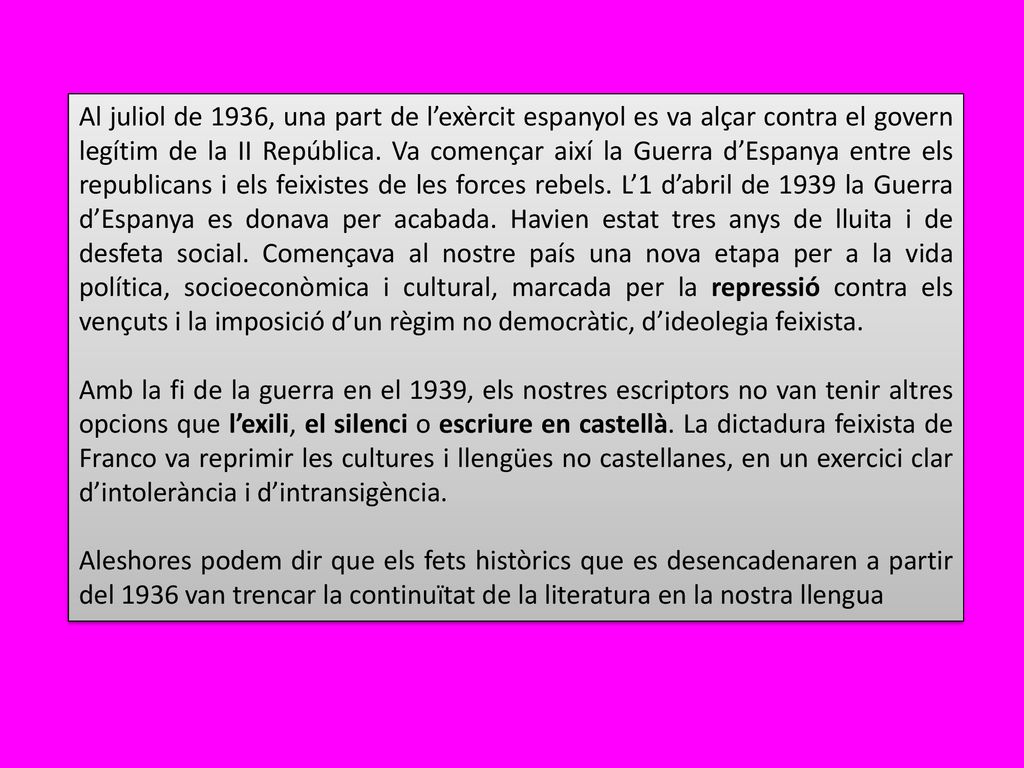Al juliol de 1936, una part de l’exèrcit espanyol es va alçar contra el govern legítim de la II República. Va començar així la Guerra d’Espanya entre els republicans i els feixistes de les forces rebels. L’1 d’abril de 1939 la Guerra d’Espanya es donava per acabada. Havien estat tres anys de lluita i de desfeta social. Començava al nostre país una nova etapa per a la vida política, socioeconòmica i cultural, marcada per la repressió contra els vençuts i la imposició d’un règim no democràtic, d’ideolegia feixista.