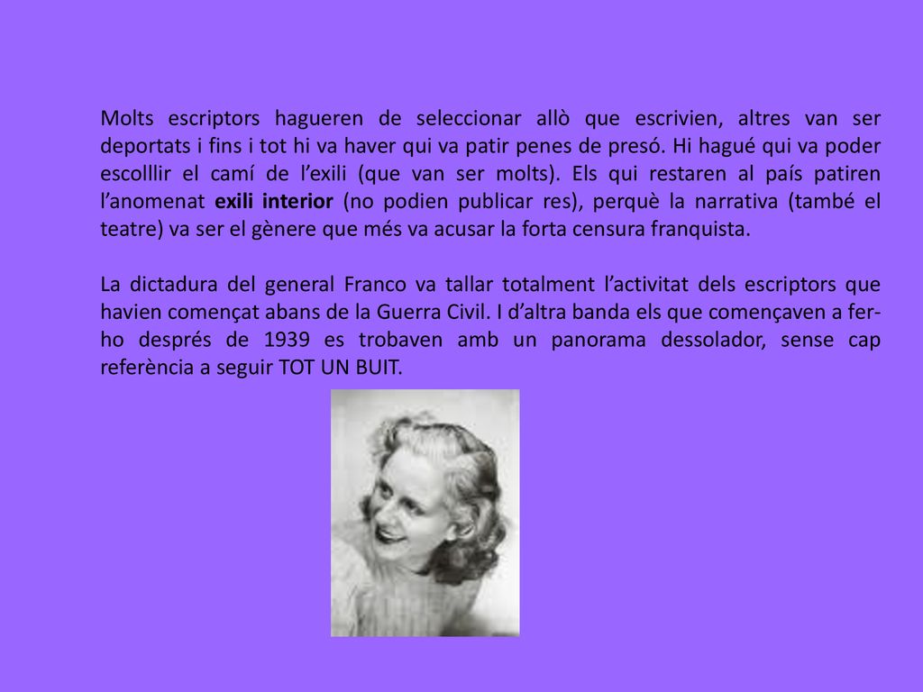 Molts escriptors hagueren de seleccionar allò que escrivien, altres van ser deportats i fins i tot hi va haver qui va patir penes de presó. Hi hagué qui va poder escolllir el camí de l’exili (que van ser molts). Els qui restaren al país patiren l’anomenat exili interior (no podien publicar res), perquè la narrativa (també el teatre) va ser el gènere que més va acusar la forta censura franquista.