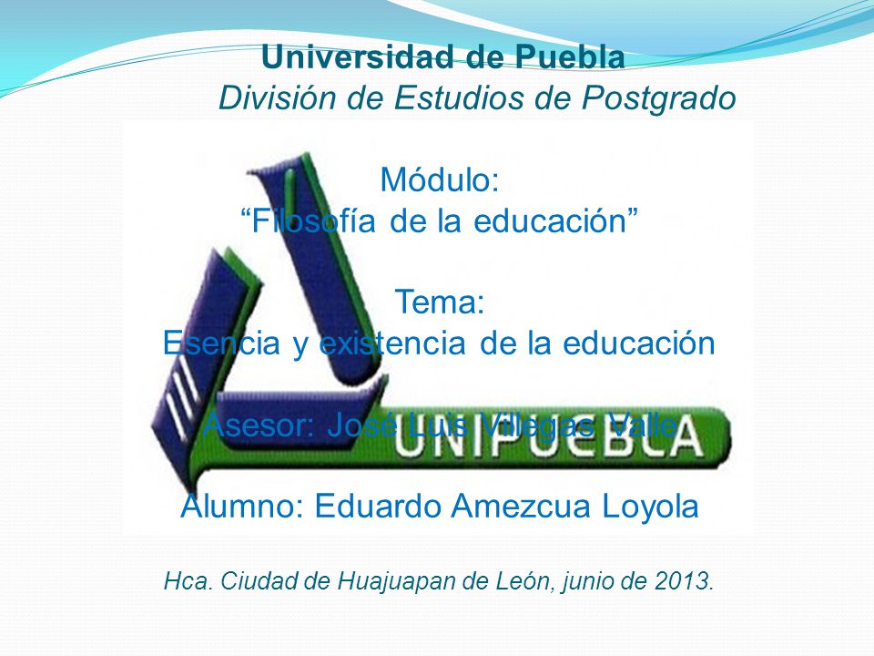 Universidad de Puebla División de Estudios de Postgrado Módulo: Filosofía de la educación Tema: Esencia y existencia de la educación Asesor: José Luis Villegas Valle Alumno: Eduardo Amezcua Loyola Hca.